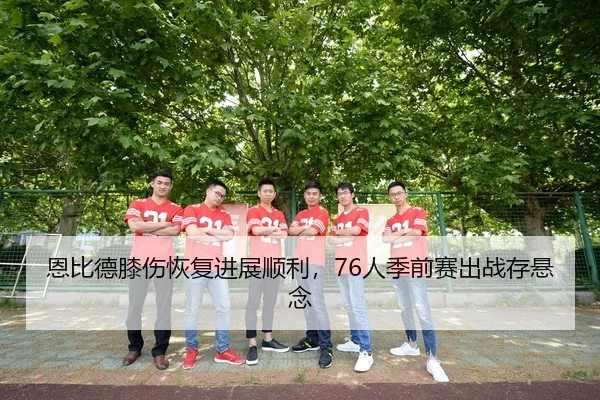 恩比德膝伤恢复进展顺利，76人季前赛出战存悬念