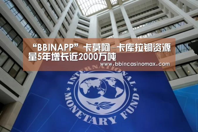 “BBINAPP”卡莫阿-卡库拉铜资源量5年增长近2000万吨(图1) BBIN平台