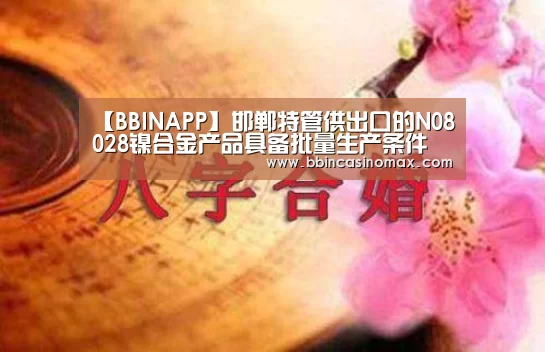 【BBINAPP】邯郸特管供出口的N08028镍合金产品具备批量生产条件(图3) BBIN平台